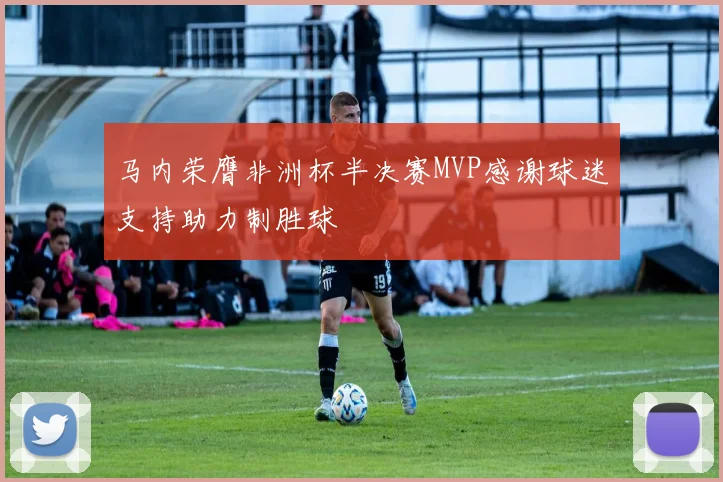 马内荣膺非洲杯半决赛MVP感谢球迷支持助力制胜球