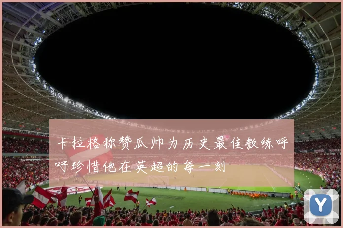 卡拉格称赞瓜帅为历史最佳教练呼吁珍惜他在英超的每一刻
