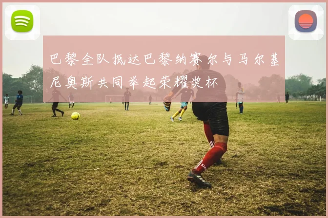 巴黎全队抵达巴黎纳赛尔与马尔基尼奥斯共同举起荣耀奖杯