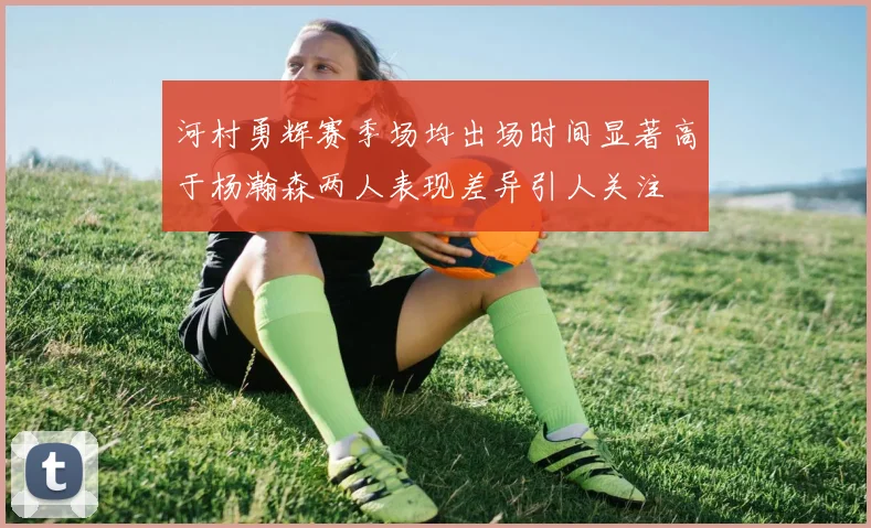河村勇辉赛季场均出场时间显著高于杨瀚森两人表现差异引人关注