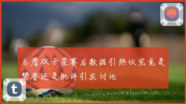 东詹双子星赛后数据引热议究竟是赞誉还是批评引发讨论