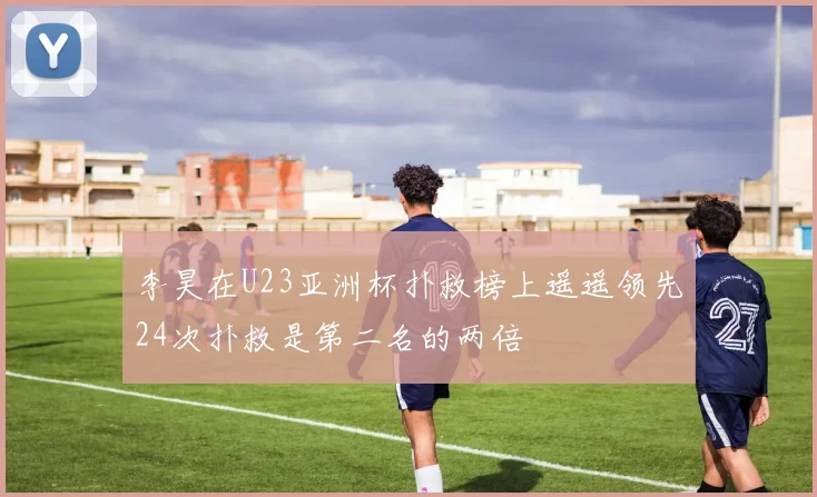 李昊在U23亚洲杯扑救榜上遥遥领先24次扑救是第二名的两倍