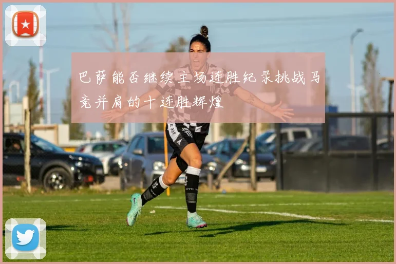 巴萨能否继续主场连胜纪录挑战马竞并肩的十连胜辉煌