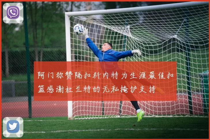 阿门称赞隔扣科内特为生涯最佳扣篮感谢杜兰特的无私掩护支持